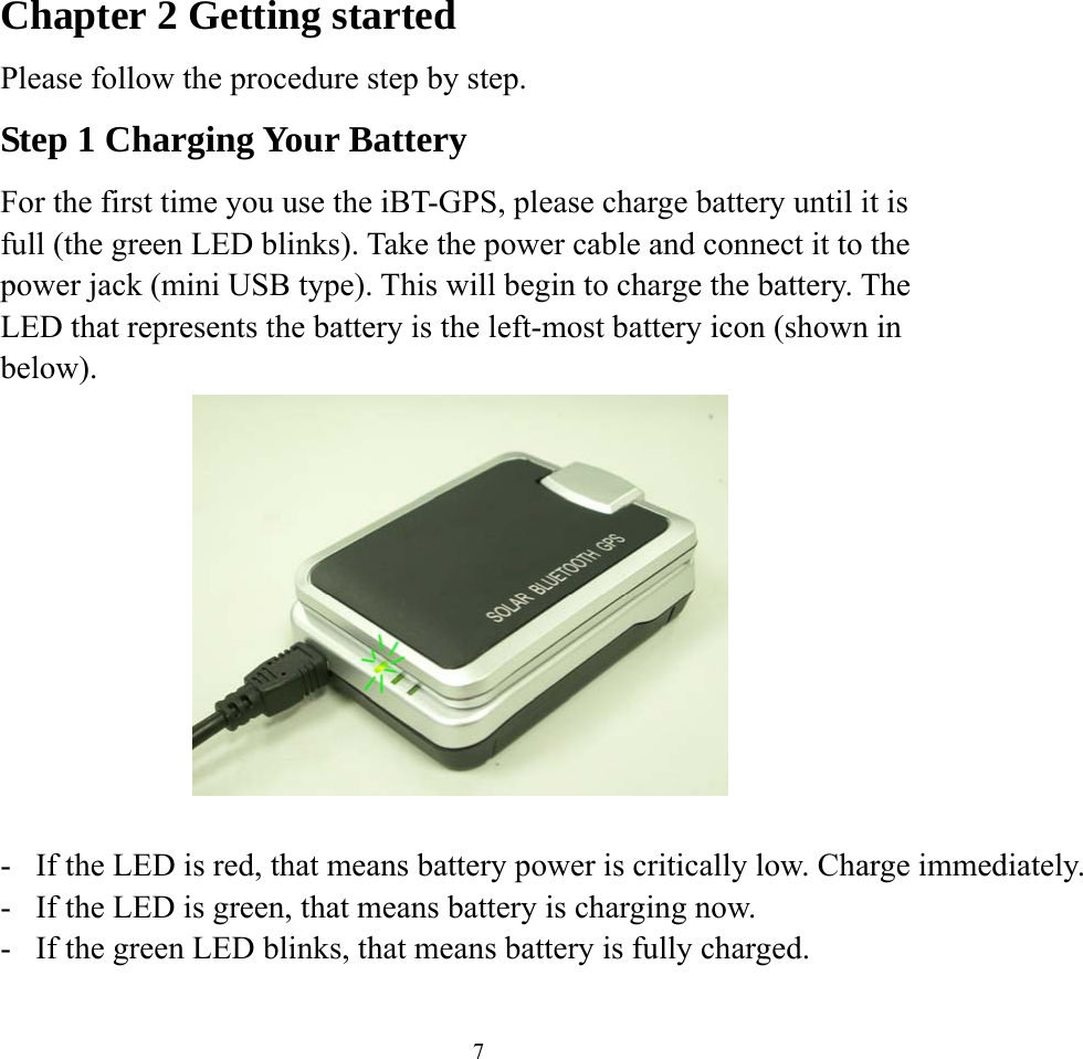    7Chapter 2 Getting started Please follow the procedure step by step. Step 1 Charging Your Battery For the first time you use the iBT-GPS, please charge battery until it is full (the green LED blinks). Take the power cable and connect it to the power jack (mini USB type). This will begin to charge the battery. The LED that represents the battery is the left-most battery icon (shown in below).     -  If the LED is red, that means battery power is critically low. Charge immediately.-  If the LED is green, that means battery is charging now. -  If the green LED blinks, that means battery is fully charged.   