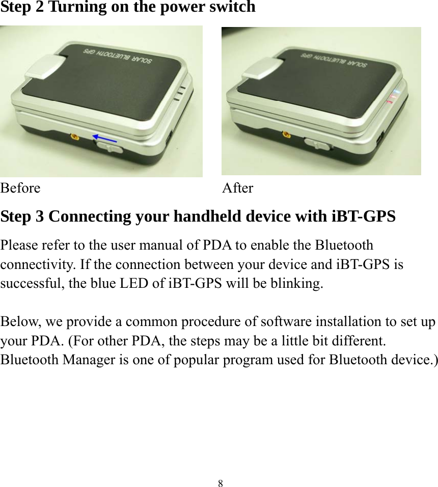  8Step 2 Turning on the power switch   Before After Step 3 Connecting your handheld device with iBT-GPS Please refer to the user manual of PDA to enable the Bluetooth connectivity. If the connection between your device and iBT-GPS is successful, the blue LED of iBT-GPS will be blinking.  Below, we provide a common procedure of software installation to set up your PDA. (For other PDA, the steps may be a little bit different. Bluetooth Manager is one of popular program used for Bluetooth device.)      