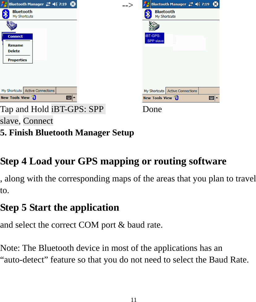    11 --&gt; Tap and Hold iBT-GPS: SPP slave, Connect  Done 5. Finish Bluetooth Manager Setup  Step 4 Load your GPS mapping or routing software , along with the corresponding maps of the areas that you plan to travel to. Step 5 Start the application  and select the correct COM port &amp; baud rate.  Note: The Bluetooth device in most of the applications has an “auto-detect” feature so that you do not need to select the Baud Rate.  