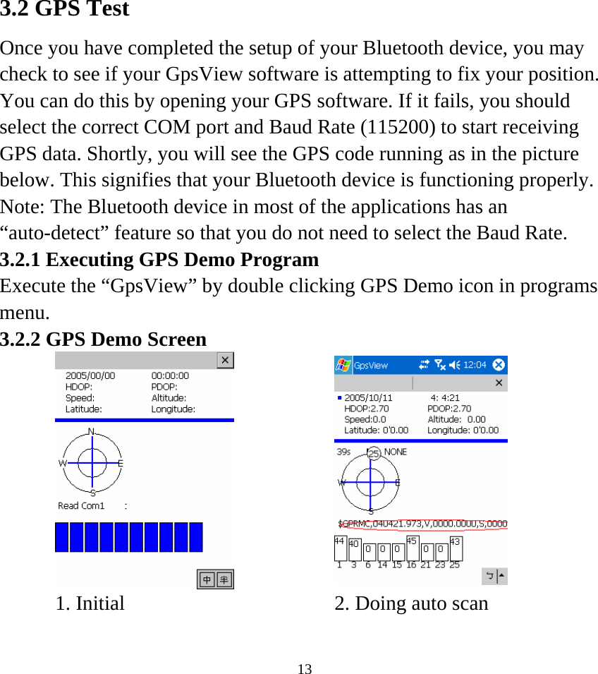    133.2 GPS Test Once you have completed the setup of your Bluetooth device, you may check to see if your GpsView software is attempting to fix your position. You can do this by opening your GPS software. If it fails, you should select the correct COM port and Baud Rate (115200) to start receiving GPS data. Shortly, you will see the GPS code running as in the picture below. This signifies that your Bluetooth device is functioning properly. Note: The Bluetooth device in most of the applications has an “auto-detect” feature so that you do not need to select the Baud Rate. 3.2.1 Executing GPS Demo Program Execute the “GpsView” by double clicking GPS Demo icon in programs menu.  3.2.2 GPS Demo Screen        1. Initial    2. Doing auto scan   
