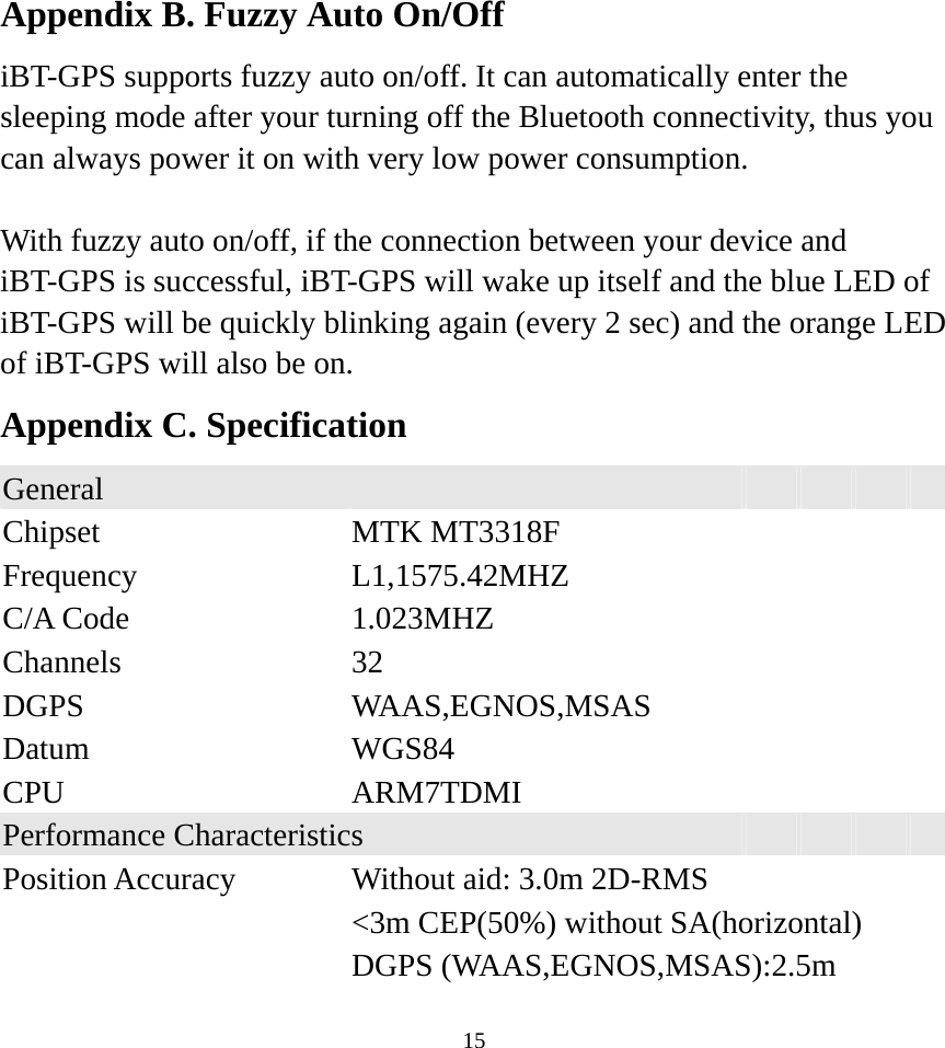    15Appendix B. Fuzzy Auto On/Off iBT-GPS supports fuzzy auto on/off. It can automatically enter the sleeping mode after your turning off the Bluetooth connectivity, thus you can always power it on with very low power consumption.    With fuzzy auto on/off, if the connection between your device and iBT-GPS is successful, iBT-GPS will wake up itself and the blue LED of iBT-GPS will be quickly blinking again (every 2 sec) and the orange LED of iBT-GPS will also be on. Appendix C. Specification General        Chipset  MTK MT3318F     Frequency  L1,1575.42MHZ     C/A Code  1.023MHZ     Channels  32      DGPS  WAAS,EGNOS,MSAS   Datum  WGS84      CPU  ARM7TDMI     Performance Characteristics      Position Accuracy  Without aid: 3.0m 2D-RMS      &lt;3m CEP(50%) without SA(horizontal)    DGPS (WAAS,EGNOS,MSAS):2.5m 