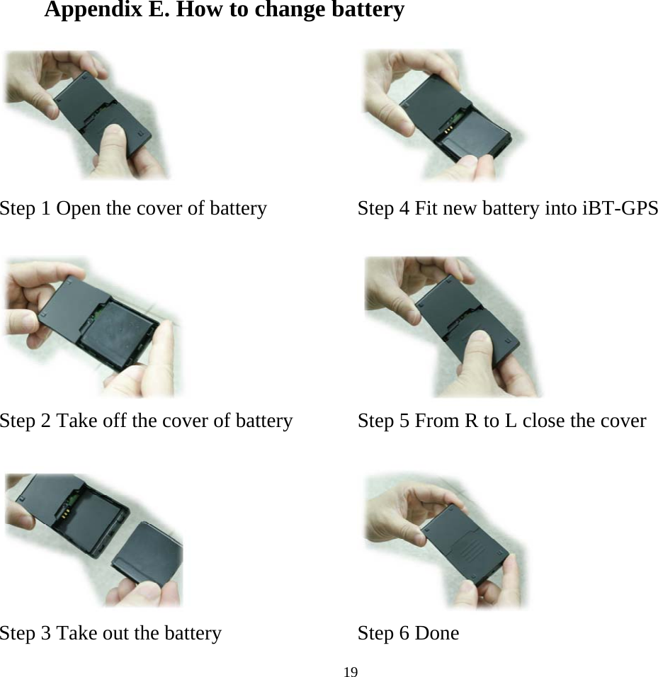    19Appendix E. How to change battery    Step 1 Open the cover of battery    Step 4 Fit new battery into iBT-GPS       Step 2 Take off the cover of battery    Step 5 From R to L close the cover       Step 3 Take out the battery    Step 6 Done 