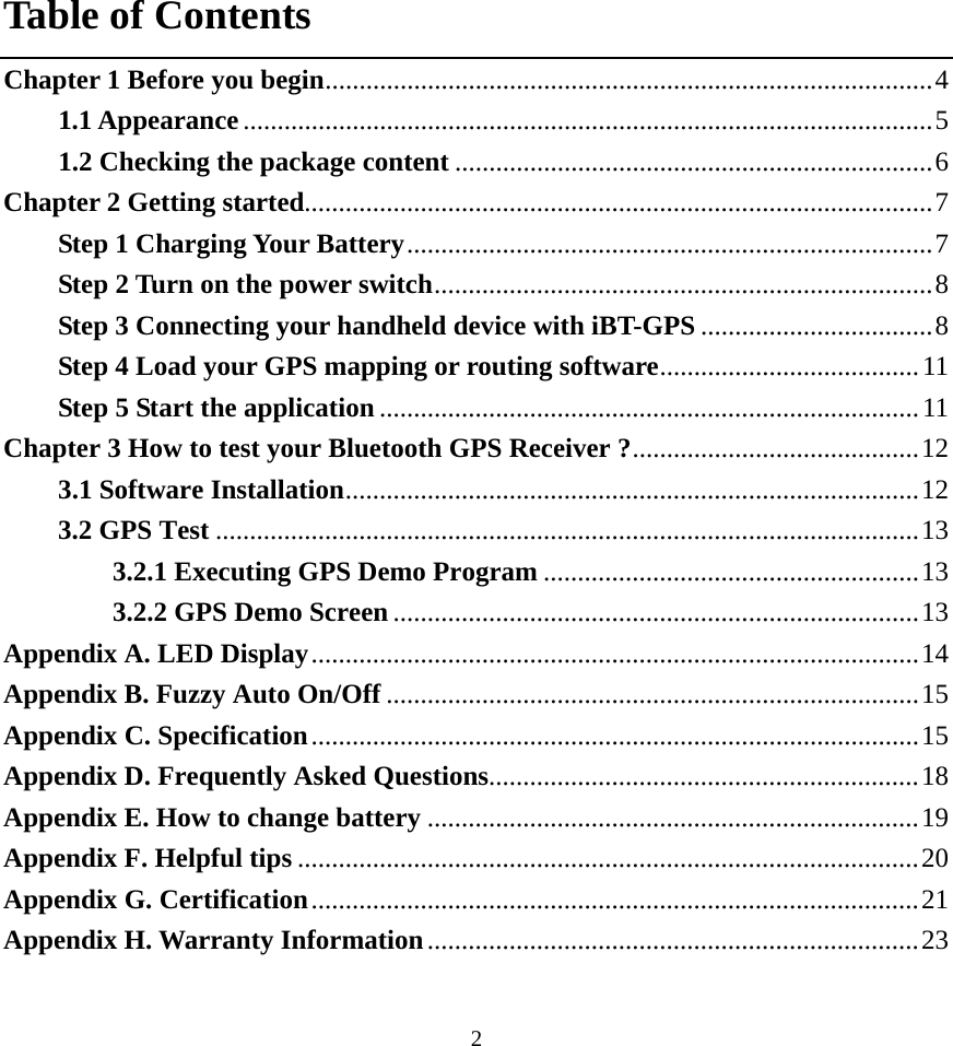  2Table of Contents Chapter 1 Before you begin.........................................................................................4 1.1 Appearance.....................................................................................................5 1.2 Checking the package content ......................................................................6 Chapter 2 Getting started............................................................................................7 Step 1 Charging Your Battery.............................................................................7 Step 2 Turn on the power switch.........................................................................8 Step 3 Connecting your handheld device with iBT-GPS ..................................8 Step 4 Load your GPS mapping or routing software......................................11 Step 5 Start the application ...............................................................................11 Chapter 3 How to test your Bluetooth GPS Receiver ?..........................................12 3.1 Software Installation....................................................................................12 3.2 GPS Test .......................................................................................................13 3.2.1 Executing GPS Demo Program .......................................................13 3.2.2 GPS Demo Screen .............................................................................13 Appendix A. LED Display.........................................................................................14 Appendix B. Fuzzy Auto On/Off ..............................................................................15 Appendix C. Specification.........................................................................................15 Appendix D. Frequently Asked Questions...............................................................18 Appendix E. How to change battery ........................................................................19 Appendix F. Helpful tips ...........................................................................................20 Appendix G. Certification.........................................................................................21 Appendix H. Warranty Information........................................................................23 