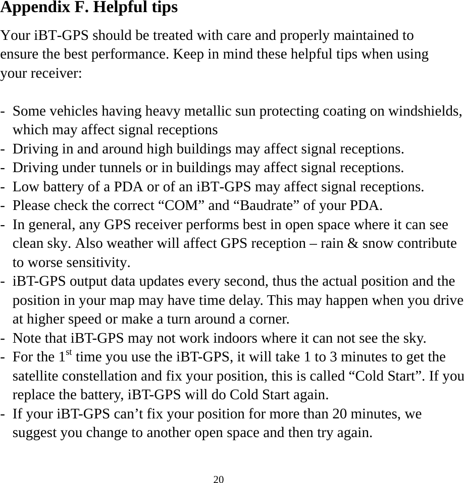  20Appendix F. Helpful tips Your iBT-GPS should be treated with care and properly maintained to ensure the best performance. Keep in mind these helpful tips when using your receiver:  -  Some vehicles having heavy metallic sun protecting coating on windshields, which may affect signal receptions -  Driving in and around high buildings may affect signal receptions. -  Driving under tunnels or in buildings may affect signal receptions. -  Low battery of a PDA or of an iBT-GPS may affect signal receptions. -  Please check the correct “COM” and “Baudrate” of your PDA. -  In general, any GPS receiver performs best in open space where it can see clean sky. Also weather will affect GPS reception – rain &amp; snow contribute to worse sensitivity. -  iBT-GPS output data updates every second, thus the actual position and the position in your map may have time delay. This may happen when you drive at higher speed or make a turn around a corner. -  Note that iBT-GPS may not work indoors where it can not see the sky. -  For the 1st time you use the iBT-GPS, it will take 1 to 3 minutes to get the satellite constellation and fix your position, this is called “Cold Start”. If you replace the battery, iBT-GPS will do Cold Start again. -  If your iBT-GPS can’t fix your position for more than 20 minutes, we suggest you change to another open space and then try again.  