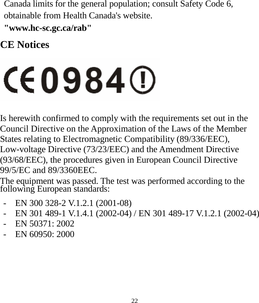  22Canada limits for the general population; consult Safety Code 6, obtainable from Health Canada&apos;s website.  &quot;www.hc-sc.gc.ca/rab&quot; CE Notices   Is herewith confirmed to comply with the requirements set out in the Council Directive on the Approximation of the Laws of the Member States relating to Electromagnetic Compatibility (89/336/EEC), Low-voltage Directive (73/23/EEC) and the Amendment Directive (93/68/EEC), the procedures given in European Council Directive 99/5/EC and 89/3360EEC. The equipment was passed. The test was performed according to the following European standards:  -  EN 300 328-2 V.1.2.1 (2001-08) -  EN 301 489-1 V.1.4.1 (2002-04) / EN 301 489-17 V.1.2.1 (2002-04) -  EN 50371: 2002 -  EN 60950: 2000     