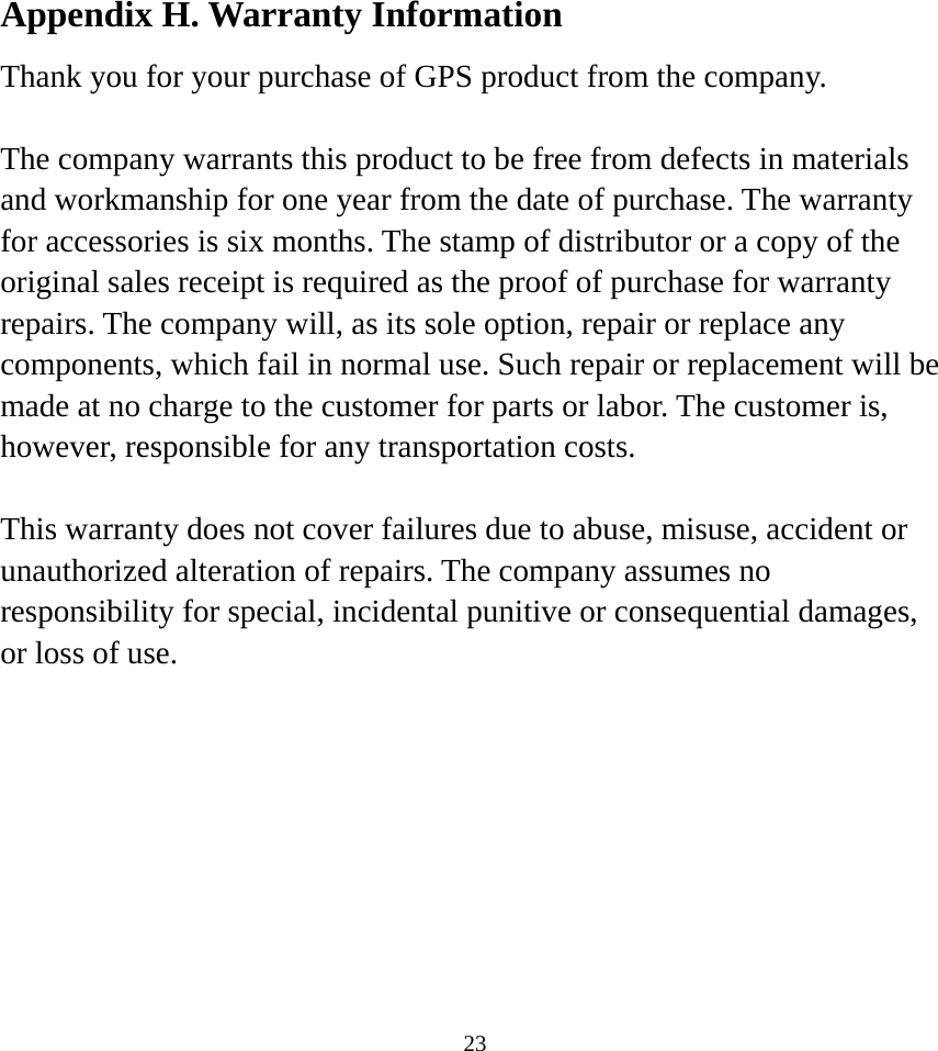    23Appendix H. Warranty Information Thank you for your purchase of GPS product from the company.  The company warrants this product to be free from defects in materials and workmanship for one year from the date of purchase. The warranty for accessories is six months. The stamp of distributor or a copy of the original sales receipt is required as the proof of purchase for warranty repairs. The company will, as its sole option, repair or replace any components, which fail in normal use. Such repair or replacement will be made at no charge to the customer for parts or labor. The customer is, however, responsible for any transportation costs.  This warranty does not cover failures due to abuse, misuse, accident or unauthorized alteration of repairs. The company assumes no responsibility for special, incidental punitive or consequential damages, or loss of use.   