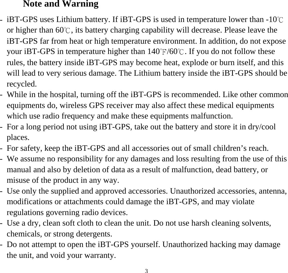    3Note and Warning -  iBT-GPS uses Lithium battery. If iBT-GPS is used in temperature lower than -10℃ or higher than 60℃, its battery charging capability will decrease. Please leave the iBT-GPS far from heat or high temperature environment. In addition, do not expose your iBT-GPS in temperature higher than 140℉/60℃. If you do not follow these rules, the battery inside iBT-GPS may become heat, explode or burn itself, and this will lead to very serious damage. The Lithium battery inside the iBT-GPS should be recycled. -  While in the hospital, turning off the iBT-GPS is recommended. Like other common equipments do, wireless GPS receiver may also affect these medical equipments which use radio frequency and make these equipments malfunction. -  For a long period not using iBT-GPS, take out the battery and store it in dry/cool places. -  For safety, keep the iBT-GPS and all accessories out of small children’s reach. -  We assume no responsibility for any damages and loss resulting from the use of this manual and also by deletion of data as a result of malfunction, dead battery, or misuse of the product in any way. -  Use only the supplied and approved accessories. Unauthorized accessories, antenna, modifications or attachments could damage the iBT-GPS, and may violate regulations governing radio devices. -  Use a dry, clean soft cloth to clean the unit. Do not use harsh cleaning solvents, chemicals, or strong detergents. -  Do not attempt to open the iBT-GPS yourself. Unauthorized hacking may damage the unit, and void your warranty. 