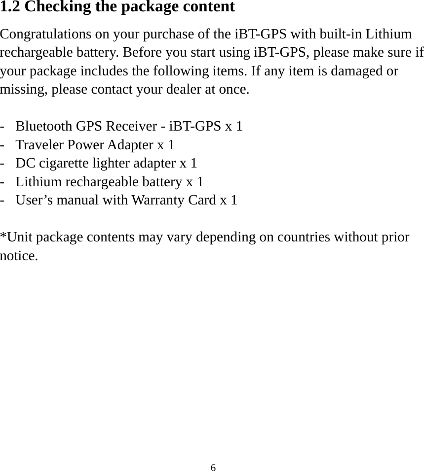  61.2 Checking the package content Congratulations on your purchase of the iBT-GPS with built-in Lithium rechargeable battery. Before you start using iBT-GPS, please make sure if your package includes the following items. If any item is damaged or missing, please contact your dealer at once.  -  Bluetooth GPS Receiver - iBT-GPS x 1 -  Traveler Power Adapter x 1 -  DC cigarette lighter adapter x 1 -  Lithium rechargeable battery x 1 -  User’s manual with Warranty Card x 1  *Unit package contents may vary depending on countries without prior notice. 