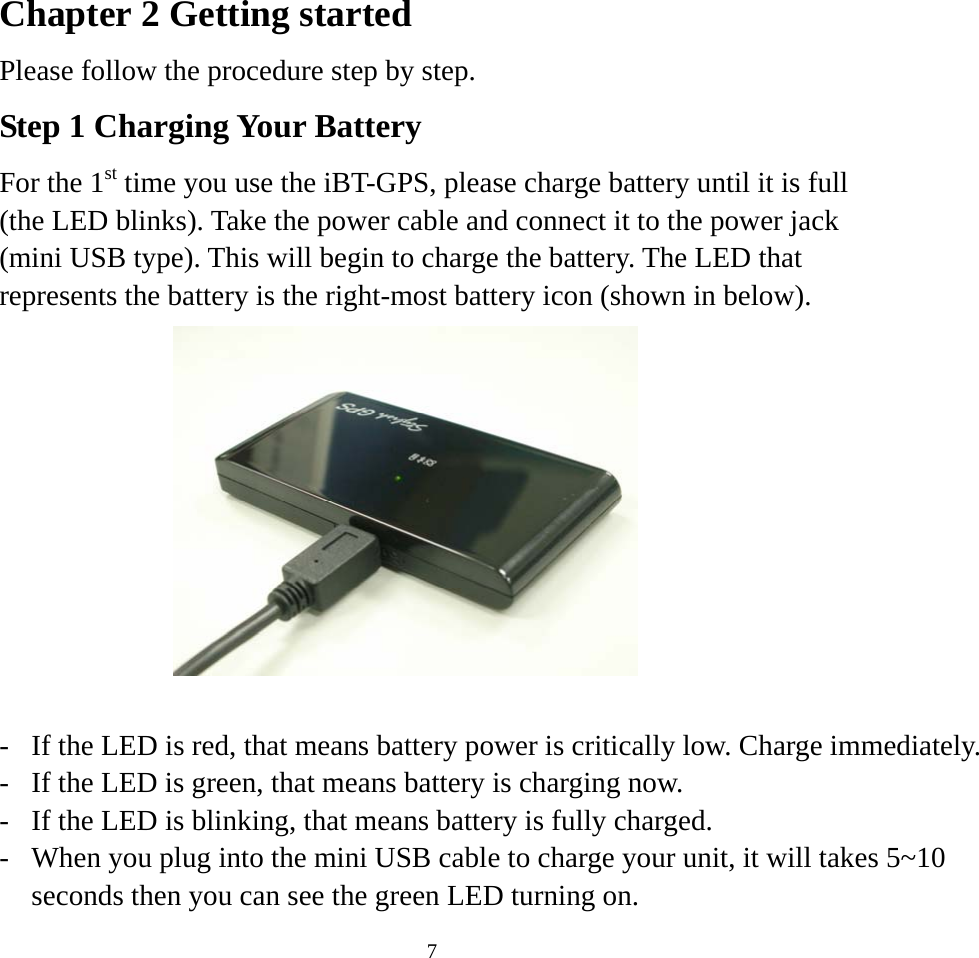    7Chapter 2 Getting started Please follow the procedure step by step. Step 1 Charging Your Battery For the 1st time you use the iBT-GPS, please charge battery until it is full (the LED blinks). Take the power cable and connect it to the power jack (mini USB type). This will begin to charge the battery. The LED that represents the battery is the right-most battery icon (shown in below).     -  If the LED is red, that means battery power is critically low. Charge immediately.-  If the LED is green, that means battery is charging now. -  If the LED is blinking, that means battery is fully charged.   -  When you plug into the mini USB cable to charge your unit, it will takes 5~10 seconds then you can see the green LED turning on.   