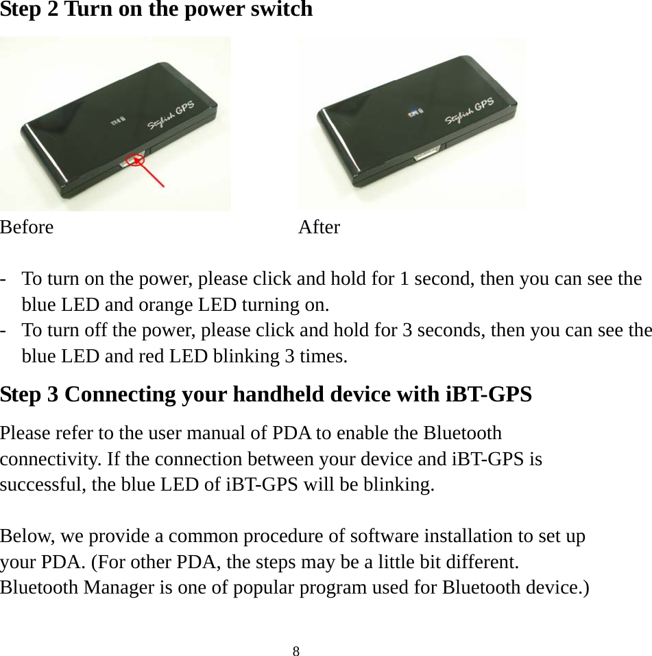  8Step 2 Turn on the power switch   Before After  -  To turn on the power, please click and hold for 1 second, then you can see the blue LED and orange LED turning on. -  To turn off the power, please click and hold for 3 seconds, then you can see the blue LED and red LED blinking 3 times. Step 3 Connecting your handheld device with iBT-GPS Please refer to the user manual of PDA to enable the Bluetooth connectivity. If the connection between your device and iBT-GPS is successful, the blue LED of iBT-GPS will be blinking.  Below, we provide a common procedure of software installation to set up your PDA. (For other PDA, the steps may be a little bit different. Bluetooth Manager is one of popular program used for Bluetooth device.)  