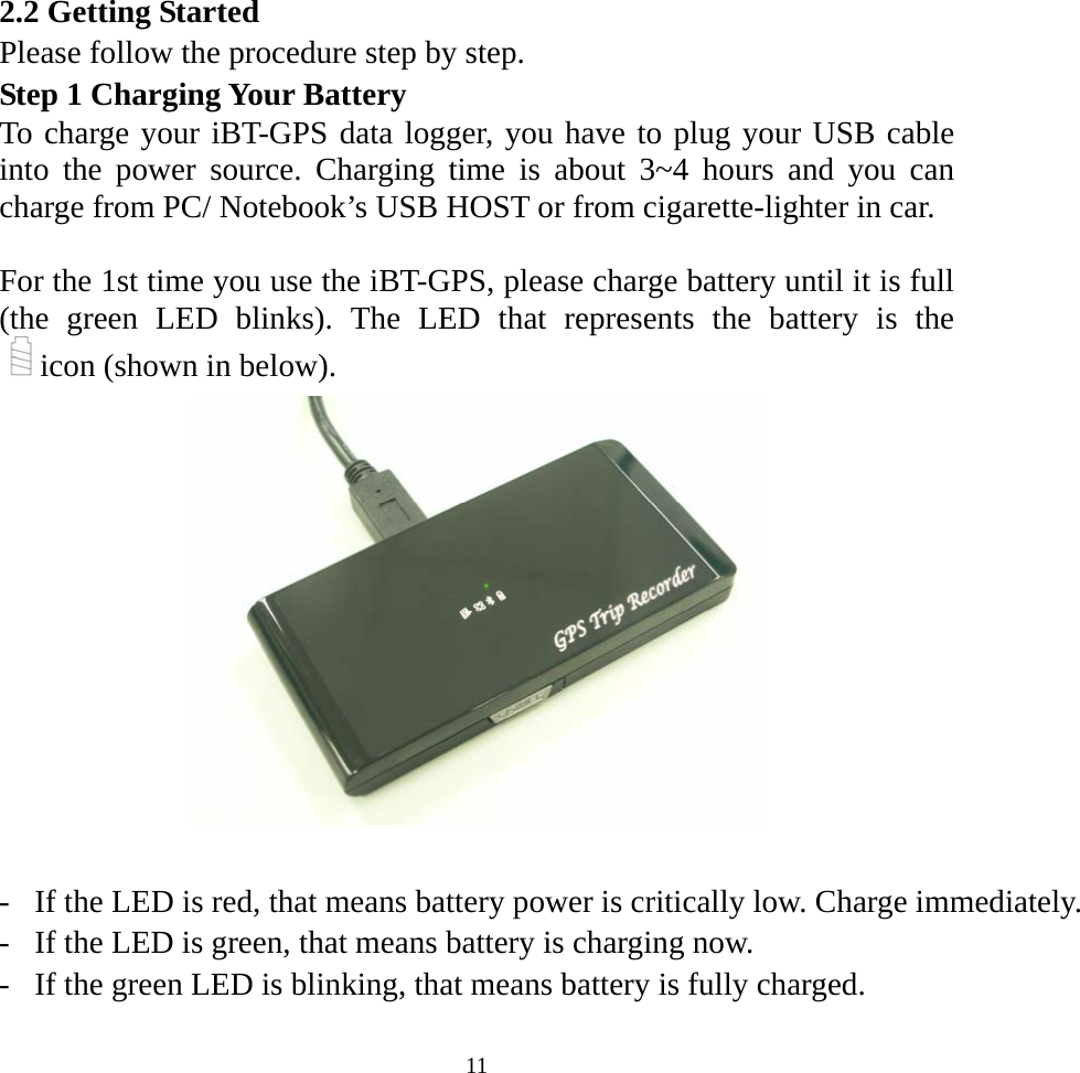  112.2 Getting Started Please follow the procedure step by step. Step 1 Charging Your Battery To charge your iBT-GPS data logger, you have to plug your USB cable into the power source. Charging time is about 3~4 hours and you can charge from PC/ Notebook’s USB HOST or from cigarette-lighter in car.  For the 1st time you use the iBT-GPS, please charge battery until it is full (the green LED blinks). The LED that represents the battery is the icon (shown in below).     -  If the LED is red, that means battery power is critically low. Charge immediately.-  If the LED is green, that means battery is charging now. -  If the green LED is blinking, that means battery is fully charged.   