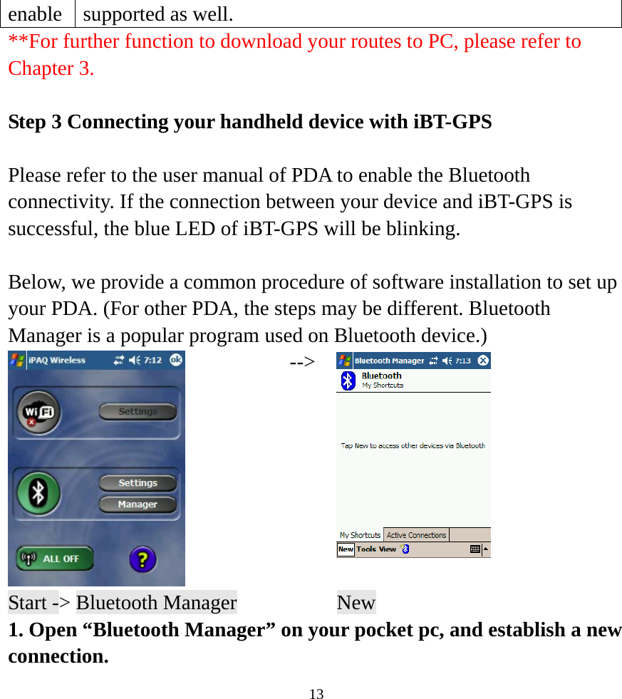  13enable  supported as well.   **For further function to download your routes to PC, please refer to Chapter 3.  Step 3 Connecting your handheld device with iBT-GPS  Please refer to the user manual of PDA to enable the Bluetooth connectivity. If the connection between your device and iBT-GPS is successful, the blue LED of iBT-GPS will be blinking.  Below, we provide a common procedure of software installation to set up your PDA. (For other PDA, the steps may be different. Bluetooth Manager is a popular program used on Bluetooth device.)  --&gt;  Start -&gt; Bluetooth Manager    New 1. Open “Bluetooth Manager” on your pocket pc, and establish a new connection. 