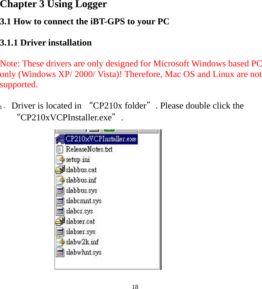  18 Chapter 3 Using Logger 3.1 How to connect the iBT-GPS to your PC  3.1.1 Driver installation  Note: These drivers are only designed for Microsoft Windows based PC only (Windows XP/ 2000/ Vista)! Therefore, Mac OS and Linux are not supported.    1、 Driver is located in “CP210x folder＂. Please double click the “CP210xVCPInstaller.exe＂.    