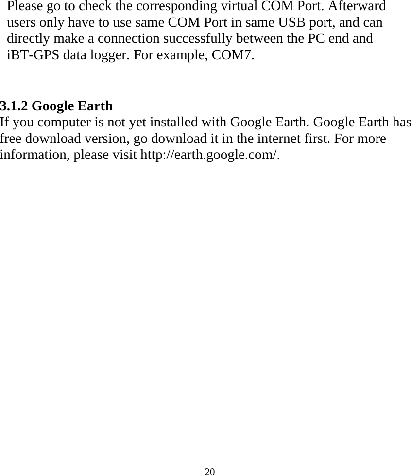  20Please go to check the corresponding virtual COM Port. Afterward   users only have to use same COM Port in same USB port, and can directly make a connection successfully between the PC end and iBT-GPS data logger. For example, COM7.   3.1.2 Google Earth If you computer is not yet installed with Google Earth. Google Earth has free download version, go download it in the internet first. For more information, please visit http://earth.google.com/. 