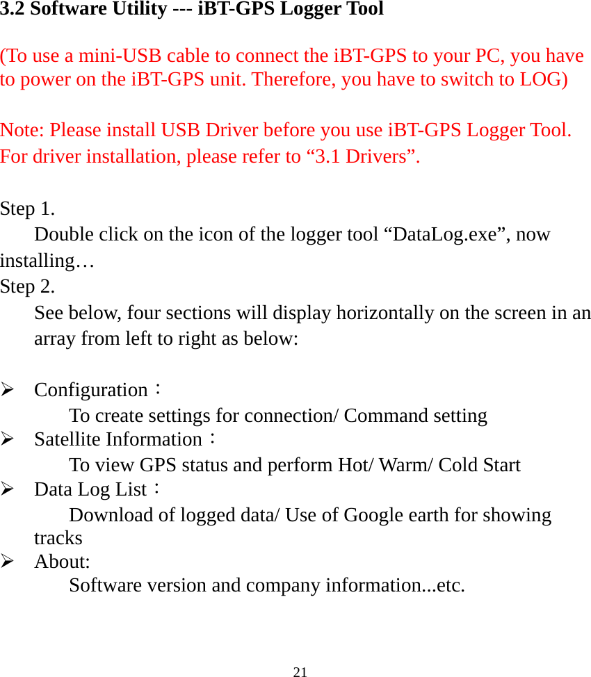  213.2 Software Utility --- iBT-GPS Logger Tool  (To use a mini-USB cable to connect the iBT-GPS to your PC, you have to power on the iBT-GPS unit. Therefore, you have to switch to LOG)  Note: Please install USB Driver before you use iBT-GPS Logger Tool. For driver installation, please refer to “3.1 Drivers”.  Step 1. Double click on the icon of the logger tool “DataLog.exe”, now installing… Step 2.   See below, four sections will display horizontally on the screen in an array from left to right as below:  ¾ Configuration： To create settings for connection/ Command setting ¾ Satellite Information： To view GPS status and perform Hot/ Warm/ Cold Start     ¾ Data Log List： Download of logged data/ Use of Google earth for showing tracks ¾ About:  Software version and company information...etc.    