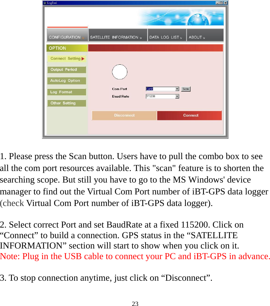  23    1. Please press the Scan button. Users have to pull the combo box to see all the com port resources available. This &quot;scan&quot; feature is to shorten the searching scope. But still you have to go to the MS Windows&apos; device manager to find out the Virtual Com Port number of iBT-GPS data logger (check Virtual Com Port number of iBT-GPS data logger).    2. Select correct Port and set BaudRate at a fixed 115200. Click on “Connect” to build a connection. GPS status in the “SATELLITE INFORMATION” section will start to show when you click on it. Note: Plug in the USB cable to connect your PC and iBT-GPS in advance.  3. To stop connection anytime, just click on “Disconnect”.