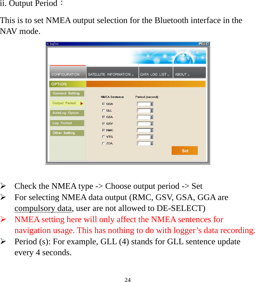  24ii. Output Period： This is to set NMEA output selection for the Bluetooth interface in the NAV mode.     ¾ Check the NMEA type -&gt; Choose output period -&gt; Set ¾ For selecting NMEA data output (RMC, GSV, GSA, GGA are compulsory data, user are not allowed to DE-SELECT) ¾ NMEA setting here will only affect the NMEA sentences for navigation usage. This has nothing to do with logger’s data recording. ¾ Period (s): For example, GLL (4) stands for GLL sentence update every 4 seconds.    