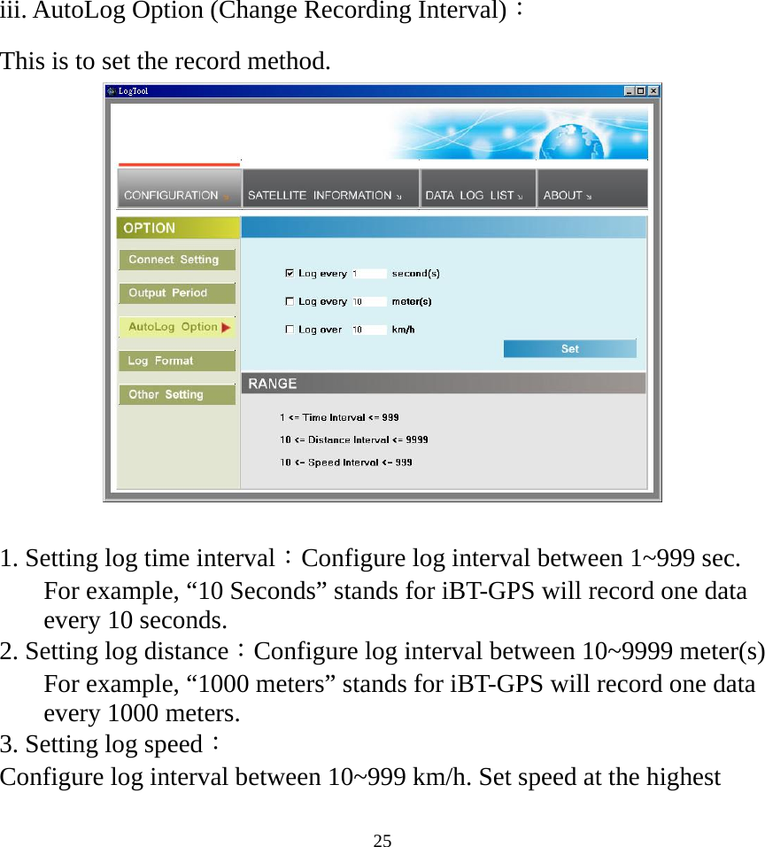  25iii. AutoLog Option (Change Recording Interval)： This is to set the record method.     1. Setting log time interval：Configure log interval between 1~999 sec. For example, “10 Seconds” stands for iBT-GPS will record one data every 10 seconds. 2. Setting log distance：Configure log interval between 10~9999 meter(s) For example, “1000 meters” stands for iBT-GPS will record one data every 1000 meters. 3. Setting log speed： Configure log interval between 10~999 km/h. Set speed at the highest 