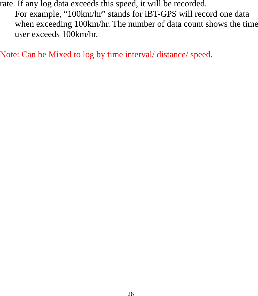  26rate. If any log data exceeds this speed, it will be recorded. For example, “100km/hr” stands for iBT-GPS will record one data when exceeding 100km/hr. The number of data count shows the time user exceeds 100km/hr.   Note: Can be Mixed to log by time interval/ distance/ speed.      