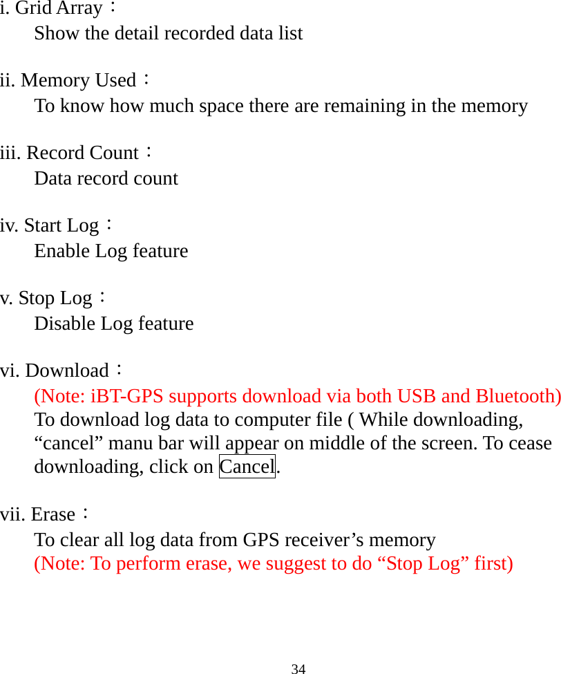  34i. Grid Array： Show the detail recorded data list   ii. Memory Used： To know how much space there are remaining in the memory   iii. Record Count： Data record count  iv. Start Log： Enable Log feature  v. Stop Log： Disable Log feature  vi. Download： (Note: iBT-GPS supports download via both USB and Bluetooth) To download log data to computer file ( While downloading, “cancel” manu bar will appear on middle of the screen. To cease downloading, click on Cancel.  vii. Erase： To clear all log data from GPS receiver’s memory  (Note: To perform erase, we suggest to do “Stop Log” first)   