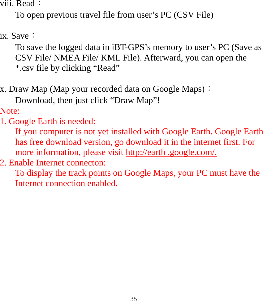  35viii. Read： To open previous travel file from user’s PC (CSV File)  ix. Save： To save the logged data in iBT-GPS’s memory to user’s PC (Save as CSV File/ NMEA File/ KML File). Afterward, you can open the *.csv file by clicking “Read”      x. Draw Map (Map your recorded data on Google Maps)： Download, then just click “Draw Map”! Note: 1. Google Earth is needed: If you computer is not yet installed with Google Earth. Google Earth has free download version, go download it in the internet first. For more information, please visit http://earth .google.com/. 2. Enable Internet connecton: To display the track points on Google Maps, your PC must have the Internet connection enabled.  