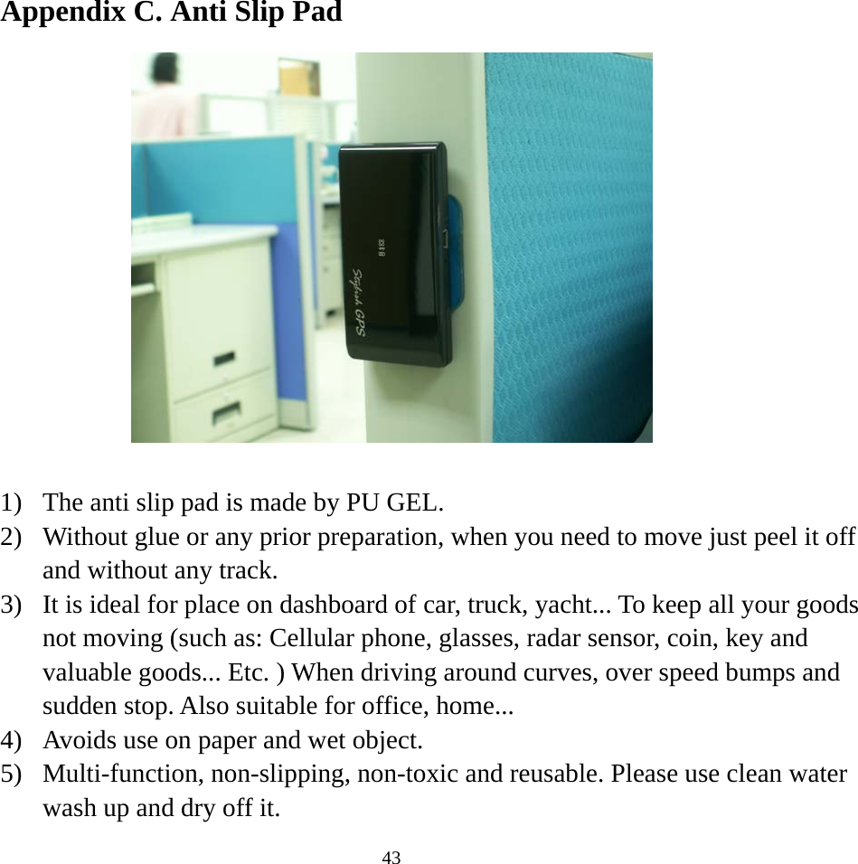  43Appendix C. Anti Slip Pad     1)  The anti slip pad is made by PU GEL. 2)  Without glue or any prior preparation, when you need to move just peel it off and without any track. 3)  It is ideal for place on dashboard of car, truck, yacht... To keep all your goods not moving (such as: Cellular phone, glasses, radar sensor, coin, key and valuable goods... Etc. ) When driving around curves, over speed bumps and sudden stop. Also suitable for office, home... 4)  Avoids use on paper and wet object. 5)  Multi-function, non-slipping, non-toxic and reusable. Please use clean water wash up and dry off it. 