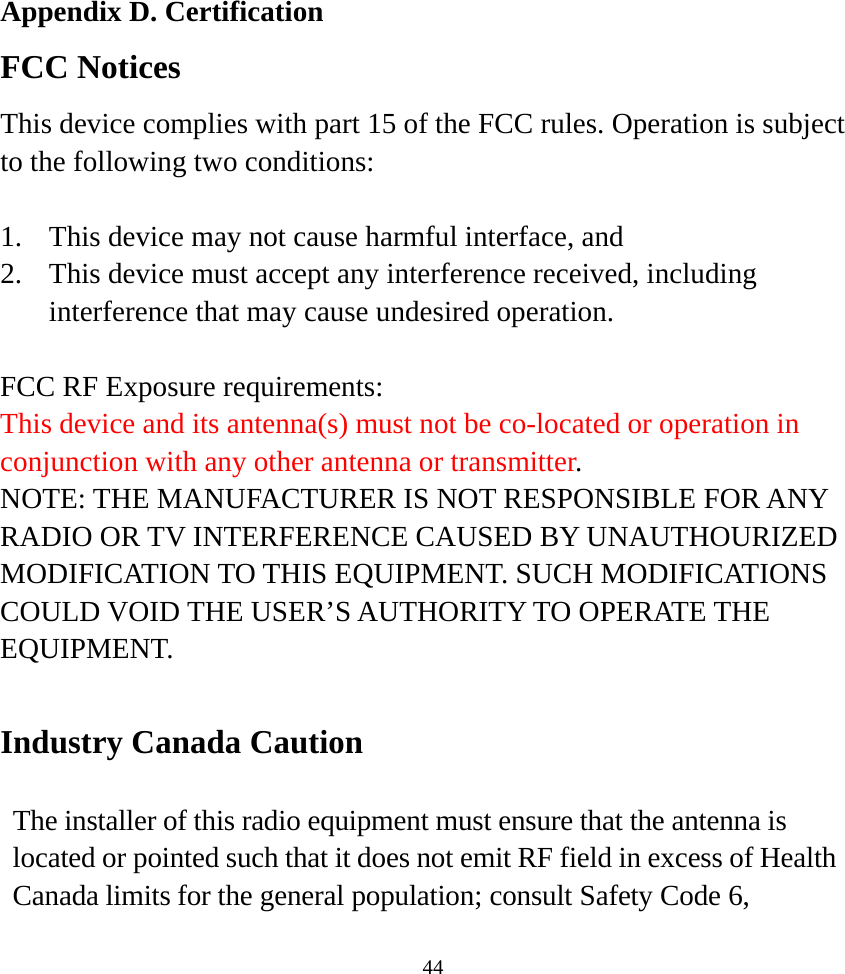  44Appendix D. Certification FCC Notices This device complies with part 15 of the FCC rules. Operation is subject to the following two conditions:  1.  This device may not cause harmful interface, and 2.  This device must accept any interference received, including interference that may cause undesired operation.  FCC RF Exposure requirements: This device and its antenna(s) must not be co-located or operation in conjunction with any other antenna or transmitter. NOTE: THE MANUFACTURER IS NOT RESPONSIBLE FOR ANY RADIO OR TV INTERFERENCE CAUSED BY UNAUTHOURIZED MODIFICATION TO THIS EQUIPMENT. SUCH MODIFICATIONS COULD VOID THE USER’S AUTHORITY TO OPERATE THE EQUIPMENT.  Industry Canada Caution  The installer of this radio equipment must ensure that the antenna is located or pointed such that it does not emit RF field in excess of Health Canada limits for the general population; consult Safety Code 6, 