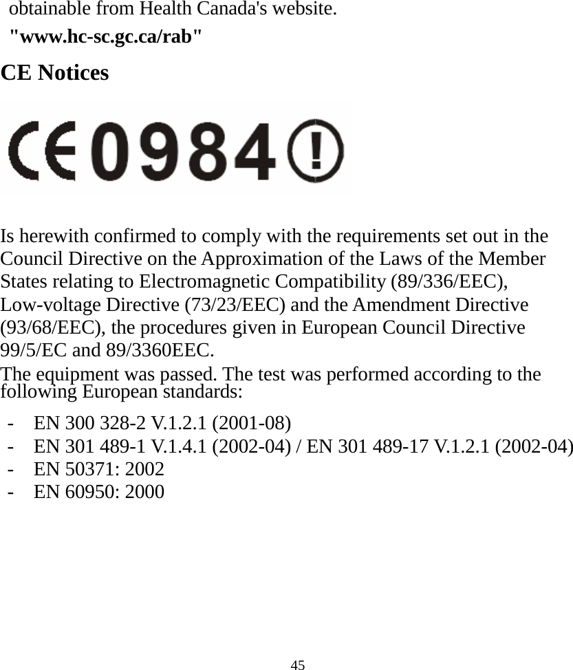  45obtainable from Health Canada&apos;s website.  &quot;www.hc-sc.gc.ca/rab&quot; CE Notices   Is herewith confirmed to comply with the requirements set out in the Council Directive on the Approximation of the Laws of the Member States relating to Electromagnetic Compatibility (89/336/EEC), Low-voltage Directive (73/23/EEC) and the Amendment Directive (93/68/EEC), the procedures given in European Council Directive 99/5/EC and 89/3360EEC. The equipment was passed. The test was performed according to the following European standards:  -  EN 300 328-2 V.1.2.1 (2001-08) -  EN 301 489-1 V.1.4.1 (2002-04) / EN 301 489-17 V.1.2.1 (2002-04) -  EN 50371: 2002 -  EN 60950: 2000    