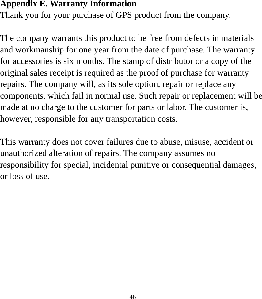  46Appendix E. Warranty Information Thank you for your purchase of GPS product from the company.  The company warrants this product to be free from defects in materials and workmanship for one year from the date of purchase. The warranty for accessories is six months. The stamp of distributor or a copy of the original sales receipt is required as the proof of purchase for warranty repairs. The company will, as its sole option, repair or replace any components, which fail in normal use. Such repair or replacement will be made at no charge to the customer for parts or labor. The customer is, however, responsible for any transportation costs.  This warranty does not cover failures due to abuse, misuse, accident or unauthorized alteration of repairs. The company assumes no responsibility for special, incidental punitive or consequential damages, or loss of use.     