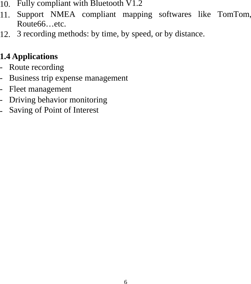  610.  Fully compliant with Bluetooth V1.2 11.  Support NMEA compliant mapping softwares like TomTom, Route66…etc. 12.  3 recording methods: by time, by speed, or by distance.  1.4 Applications - Route recording -  Business trip expense management - Fleet management -  Driving behavior monitoring -  Saving of Point of Interest  