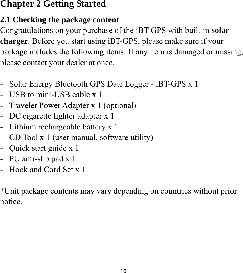  10Chapter 2 Getting Started 2.1 Checking the package content Congratulations on your purchase of the iBT-GPS with built-in solar charger. Before you start using iBT-GPS, please make sure if your package includes the following items. If any item is damaged or missing, please contact your dealer at once.  -  Solar Energy Bluetooth GPS Date Logger - iBT-GPS x 1 -  USB to mini-USB cable x 1 -  Traveler Power Adapter x 1 (optional) -  DC cigarette lighter adapter x 1 -  Lithium rechargeable battery x 1 -  CD Tool x 1 (user manual, software utility) -  Quick start guide x 1 -  PU anti-slip pad x 1 -  Hook and Cord Set x 1  *Unit package contents may vary depending on countries without prior notice.  