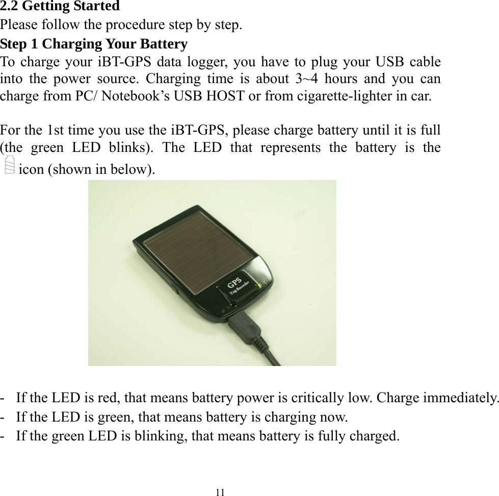  112.2 Getting Started Please follow the procedure step by step. Step 1 Charging Your Battery To charge your iBT-GPS data logger, you have to plug your USB cable into the power source. Charging time is about 3~4 hours and you can charge from PC/ Notebook’s USB HOST or from cigarette-lighter in car.  For the 1st time you use the iBT-GPS, please charge battery until it is full (the green LED blinks). The LED that represents the battery is the icon (shown in below).     -  If the LED is red, that means battery power is critically low. Charge immediately.-  If the LED is green, that means battery is charging now. -  If the green LED is blinking, that means battery is fully charged.   