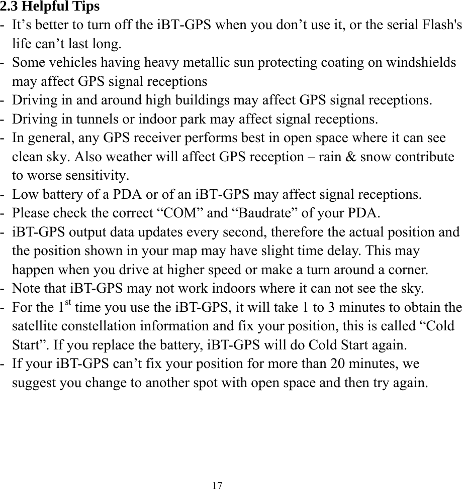  172.3 Helpful Tips -  It’s better to turn off the iBT-GPS when you don’t use it, or the serial Flash&apos;s life can’t last long. -  Some vehicles having heavy metallic sun protecting coating on windshields may affect GPS signal receptions -  Driving in and around high buildings may affect GPS signal receptions. -  Driving in tunnels or indoor park may affect signal receptions. -  In general, any GPS receiver performs best in open space where it can see clean sky. Also weather will affect GPS reception – rain &amp; snow contribute to worse sensitivity. -  Low battery of a PDA or of an iBT-GPS may affect signal receptions. -  Please check the correct “COM” and “Baudrate” of your PDA. -  iBT-GPS output data updates every second, therefore the actual position and the position shown in your map may have slight time delay. This may happen when you drive at higher speed or make a turn around a corner. -  Note that iBT-GPS may not work indoors where it can not see the sky. -  For the 1st time you use the iBT-GPS, it will take 1 to 3 minutes to obtain the satellite constellation information and fix your position, this is called “Cold Start”. If you replace the battery, iBT-GPS will do Cold Start again. -  If your iBT-GPS can’t fix your position for more than 20 minutes, we suggest you change to another spot with open space and then try again.  