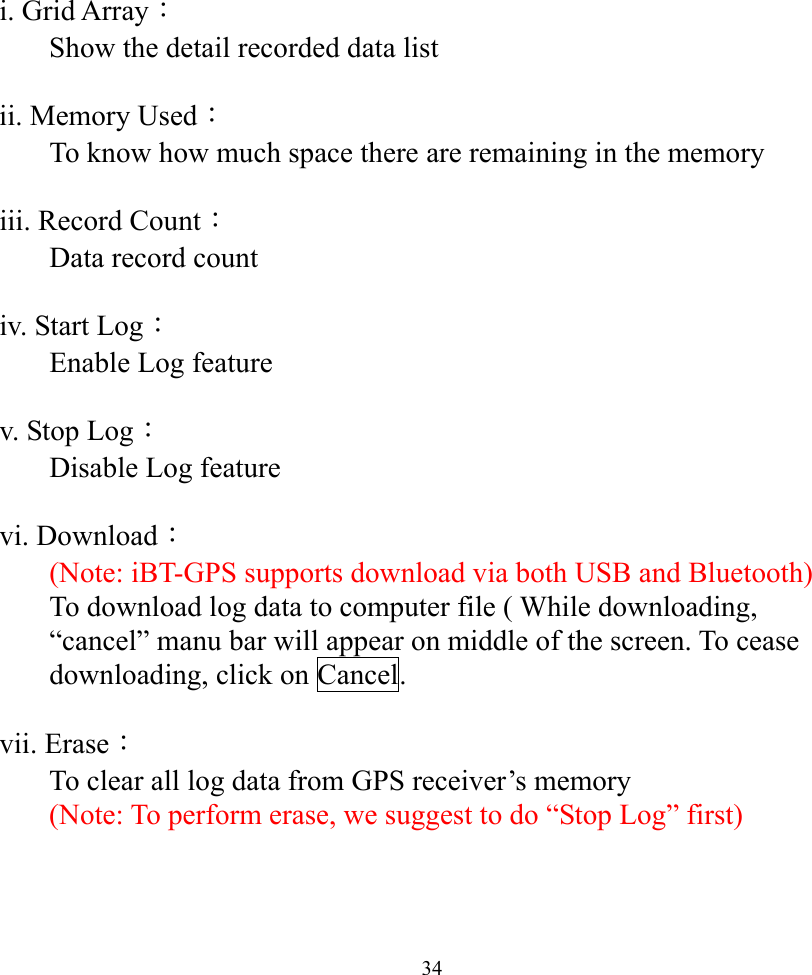  34i. Grid Array： Show the detail recorded data list   ii. Memory Used： To know how much space there are remaining in the memory   iii. Record Count： Data record count  iv. Start Log： Enable Log feature  v. Stop Log： Disable Log feature  vi. Download： (Note: iBT-GPS supports download via both USB and Bluetooth) To download log data to computer file ( While downloading, “cancel” manu bar will appear on middle of the screen. To cease downloading, click on Cancel.  vii. Erase： To clear all log data from GPS receiver’s memory  (Note: To perform erase, we suggest to do “Stop Log” first)   