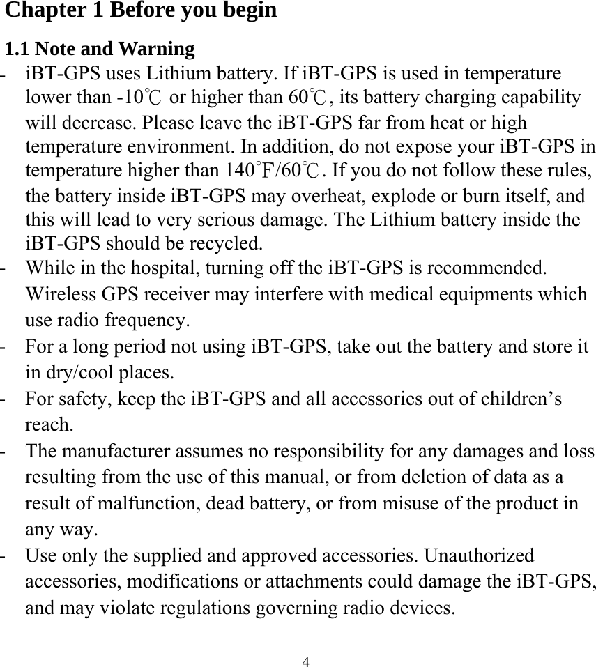  4Chapter 1 Before you begin 1.1 Note and Warning -  iBT-GPS uses Lithium battery. If iBT-GPS is used in temperature lower than -10℃ or higher than 60℃, its battery charging capability will decrease. Please leave the iBT-GPS far from heat or high temperature environment. In addition, do not expose your iBT-GPS in temperature higher than 140℉/60℃. If you do not follow these rules, the battery inside iBT-GPS may overheat, explode or burn itself, and this will lead to very serious damage. The Lithium battery inside the iBT-GPS should be recycled. -  While in the hospital, turning off the iBT-GPS is recommended. Wireless GPS receiver may interfere with medical equipments which use radio frequency. -  For a long period not using iBT-GPS, take out the battery and store it in dry/cool places. -  For safety, keep the iBT-GPS and all accessories out of children’s reach. -  The manufacturer assumes no responsibility for any damages and loss resulting from the use of this manual, or from deletion of data as a result of malfunction, dead battery, or from misuse of the product in any way. -  Use only the supplied and approved accessories. Unauthorized accessories, modifications or attachments could damage the iBT-GPS, and may violate regulations governing radio devices. 