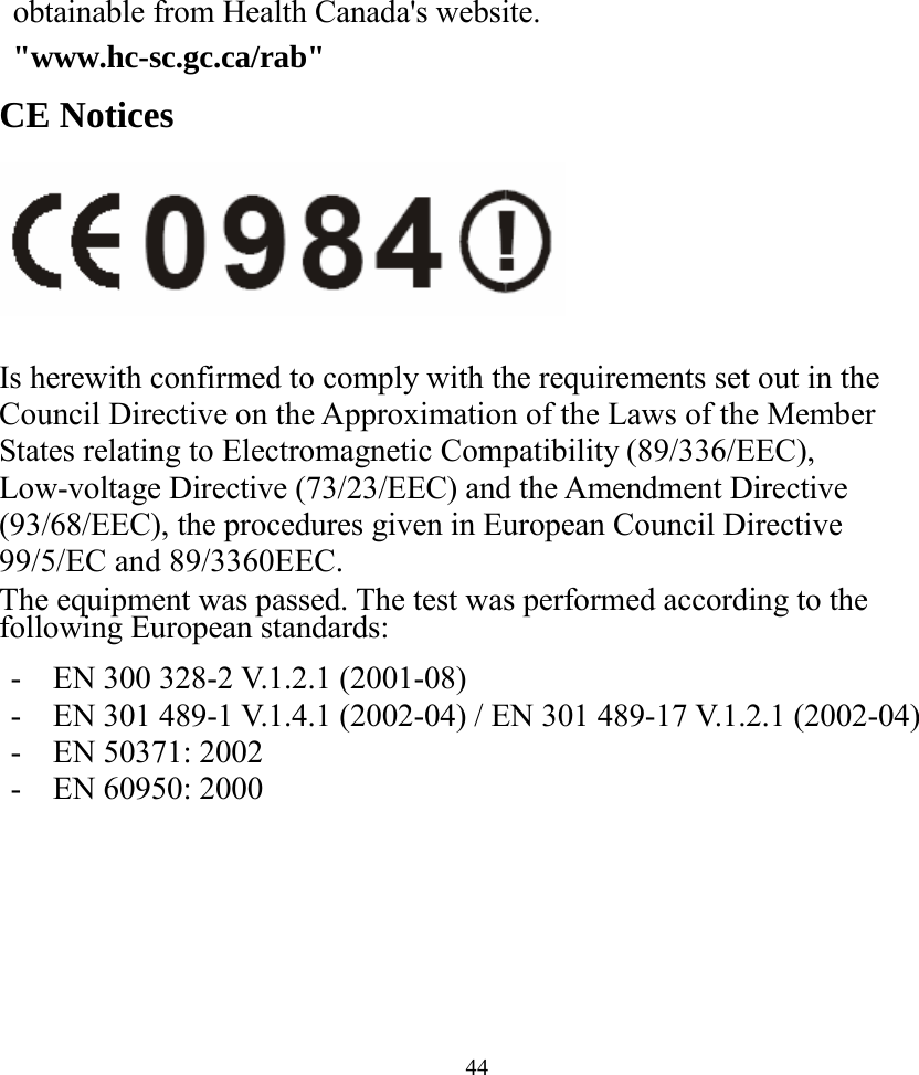  44obtainable from Health Canada&apos;s website.  &quot;www.hc-sc.gc.ca/rab&quot; CE Notices   Is herewith confirmed to comply with the requirements set out in the Council Directive on the Approximation of the Laws of the Member States relating to Electromagnetic Compatibility (89/336/EEC), Low-voltage Directive (73/23/EEC) and the Amendment Directive (93/68/EEC), the procedures given in European Council Directive 99/5/EC and 89/3360EEC. The equipment was passed. The test was performed according to the following European standards:  -  EN 300 328-2 V.1.2.1 (2001-08) -  EN 301 489-1 V.1.4.1 (2002-04) / EN 301 489-17 V.1.2.1 (2002-04) -  EN 50371: 2002 -  EN 60950: 2000    