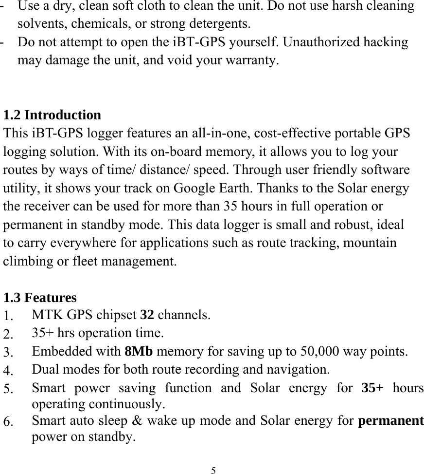  5-  Use a dry, clean soft cloth to clean the unit. Do not use harsh cleaning solvents, chemicals, or strong detergents. -  Do not attempt to open the iBT-GPS yourself. Unauthorized hacking may damage the unit, and void your warranty.   1.2 Introduction This iBT-GPS logger features an all-in-one, cost-effective portable GPS logging solution. With its on-board memory, it allows you to log your routes by ways of time/ distance/ speed. Through user friendly software utility, it shows your track on Google Earth. Thanks to the Solar energy the receiver can be used for more than 35 hours in full operation or permanent in standby mode. This data logger is small and robust, ideal to carry everywhere for applications such as route tracking, mountain climbing or fleet management.  1.3 Features 1.  MTK GPS chipset 32 channels. 2.  35+ hrs operation time. 3.  Embedded with 8Mb memory for saving up to 50,000 way points. 4.  Dual modes for both route recording and navigation. 5.  Smart power saving function and Solar energy for 35+ hours operating continuously. 6.  Smart auto sleep &amp; wake up mode and Solar energy for permanent power on standby. 