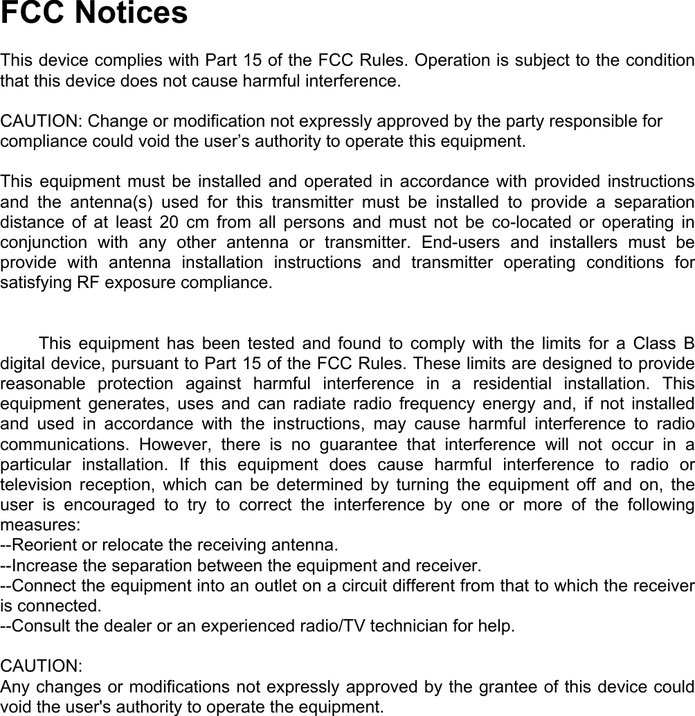  FCC Notices  This device complies with Part 15 of the FCC Rules. Operation is subject to the condition that this device does not cause harmful interference.  CAUTION: Change or modification not expressly approved by the party responsible for compliance could void the user’s authority to operate this equipment.  This equipment must be installed and operated in accordance with provided instructions and the antenna(s) used for this transmitter must be installed to provide a separation distance of at least 20 cm from all persons and must not be co-located or operating in conjunction with any other antenna or transmitter. End-users and installers must be provide with antenna installation instructions and transmitter operating conditions for satisfying RF exposure compliance.           This  equipment  has  been  tested  and  found to comply with the limits for a Class B digital device, pursuant to Part 15 of the FCC Rules. These limits are designed to provide reasonable protection against harmful interference in a residential installation. This equipment generates, uses and can radiate radio frequency energy and, if not installed and used in accordance with the instructions, may cause harmful interference to radio communications. However, there is no guarantee that interference will not occur in a particular installation. If this equipment does cause harmful interference to radio or television reception, which can be determined by turning the equipment off and on, the user is encouraged to try to correct the interference by one or more of the following measures: --Reorient or relocate the receiving antenna. --Increase the separation between the equipment and receiver. --Connect the equipment into an outlet on a circuit different from that to which the receiver is connected. --Consult the dealer or an experienced radio/TV technician for help.  CAUTION: Any changes or modifications not expressly approved by the grantee of this device could void the user&apos;s authority to operate the equipment.     