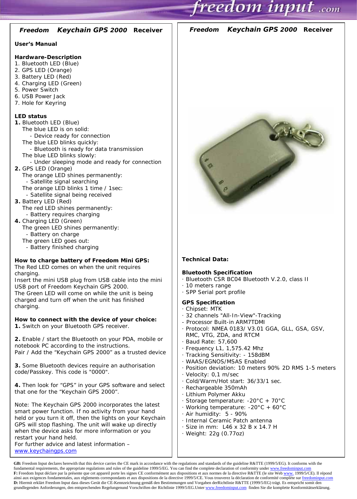                                                          GB: Freedom Input declares herewith that this device carries the CE mark in accordance with the regulations and standards of the guideline R&amp;TTE (1999/5/EG). It conforms with the fundamental requirements, the appropriate regulations and rules of the guideline 1999/5/EG. You can find the complete declaration of conformity under www.freedominput.com   F: Freedom Input déclare par la présente que cet appareil porte les signes CE conformément aux dispositions et aux normes de la directive R&amp;TTE (le site Web www. 1999/5/CE). Il répond ainsi aux exigences fondamentales, aux règlements correspondants et aux dispositions de la directive 1999/5/CE. Vous trouverez la déclaration de conformité complète sur freedominput.com   D: Hiermit erklärt Freedom Input dass dieses Gerät die CE-Kennzeichnung gemäß den Bestimmungen und Vorgaben derRichtlinie R&amp;TTE (1999/5/EG) trägt. Es entspricht somit den grundlegenden Anforderungen, den entsprechenden Regelungenund Vorschriften der Richtlinie 1999/5/EG.Unter www.freedominput.com  finden Sie die komplette Konformitätserklärung. Freedom    Keychain GPS 2000   Receiver  User’s Manual  Hardware-Description 1. Bluetooth LED (Blue) 2. GPS LED (Orange) 3. Battery LED (Red) 4. Charging LED (Green)  5. Power Switch 6. USB Power Jack 7. Hole for Keyring  LED status 1. Bluetooth LED (Blue)     The blue LED is on solid:         - Device ready for connection      The blue LED blinks quickly:         - Bluetooth is ready for data transmission     The blue LED blinks slowly:         - Under sleeping mode and ready for connection 2. GPS LED (Orange)      The orange LED shines permanently:       - Satellite signal searching     The orange LED blinks 1 time / 1sec:       - Satellite signal being received 3. Battery LED (Red)      The red LED shines permanently:       - Battery requires charging 4. Charging LED (Green)     The green LED shines permanently:       - Battery on charge     The green LED goes out:       - Battery finished charging      How to charge battery of Freedom Mini GPS: The Red LED comes on when the unit requires charging. Insert the mini USB plug from USB cable into the mini USB port of Freedom Keychain GPS 2000. The Green LED will come on while the unit is being charged and turn off when the unit has finished charging.  How to connect with the device of your choice: 1. Switch on your Bluetooth GPS receiver.   2. Enable / start the Bluetooth on your PDA, mobile or notebook PC according to the instructions. Pair / Add the “Keychain GPS 2000” as a trusted device  3. Some Bluetooth devices require an authorisation code/Passkey. This code is &quot;0000&quot;.  4. Then look for “GPS” in your GPS software and select that one for the “Keychain GPS 2000”.  Note: The Keychain GPS 2000 incorporates the latest smart power function. If no activity from your hand held or you turn it off, then the lights on your Keychain GPS will stop flashing. The unit will wake up directly when the device asks for more information or you restart your hand held.  For further advice and latest information – www.keychaingps.com   Freedom    Keychain GPS 2000   Receiver                 Technical Data:  Bluetooth Specification · Bluetooth CSR BC04 Bluetooth V.2.0, class II · 10 meters range · SPP Serial port profile  GPS Specification · Chipset: MTK · 32 channels &quot;All-In-View&quot;-Tracking - Processor Built-in ARM7TDMI · Protocol: NMEA 0183/ V3.01 GGA, GLL, GSA, GSV,   RMC, VTG, ZDA, and RTCM · Baud Rate: 57,600  · Frequency L1, 1,575.42 Mhz · Tracking Sensitivity: - 158dBM · WAAS/EGNOS/MSAS Enabled · Position deviation: 10 meters 90% 2D RMS 1-5 meters · Velocity: 0,1 m/sec  · Cold/Warm/Hot start: 36/33/1 sec. · Rechargeable 350mAh    · Lithium Polymer Akku · Storage temperature: -20°C + 70°C · Working temperature: -20°C + 60°C · Air humidity:  5 - 90% · Internal Ceramic Patch antenna · Size in mm:  L46 x 32 B x 14.7 H  · Weight: 22g (0.77oz) 