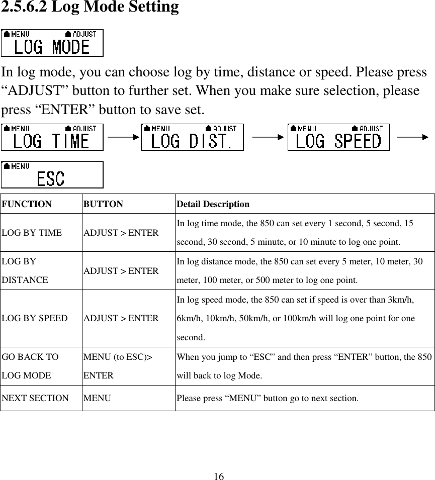  162.5.6.2 Log Mode Setting  In log mode, you can choose log by time, distance or speed. Please press “ADJUST” button to further set. When you make sure selection, please press “ENTER” button to save set.                     FUNCTION  BUTTON  Detail Description LOG BY TIME  ADJUST &gt; ENTER  In log time mode, the 850 can set every 1 second, 5 second, 15 second, 30 second, 5 minute, or 10 minute to log one point. LOG BY DISTANCE  ADJUST &gt; ENTER  In log distance mode, the 850 can set every 5 meter, 10 meter, 30 meter, 100 meter, or 500 meter to log one point. LOG BY SPEED  ADJUST &gt; ENTER In log speed mode, the 850 can set if speed is over than 3km/h, 6km/h, 10km/h, 50km/h, or 100km/h will log one point for one second. GO BACK TO LOG MODE MENU (to ESC)&gt; ENTER   When you jump to “ESC” and then press “ENTER” button, the 850 will back to log Mode. NEXT SECTION  MENU  Please press “MENU” button go to next section.   