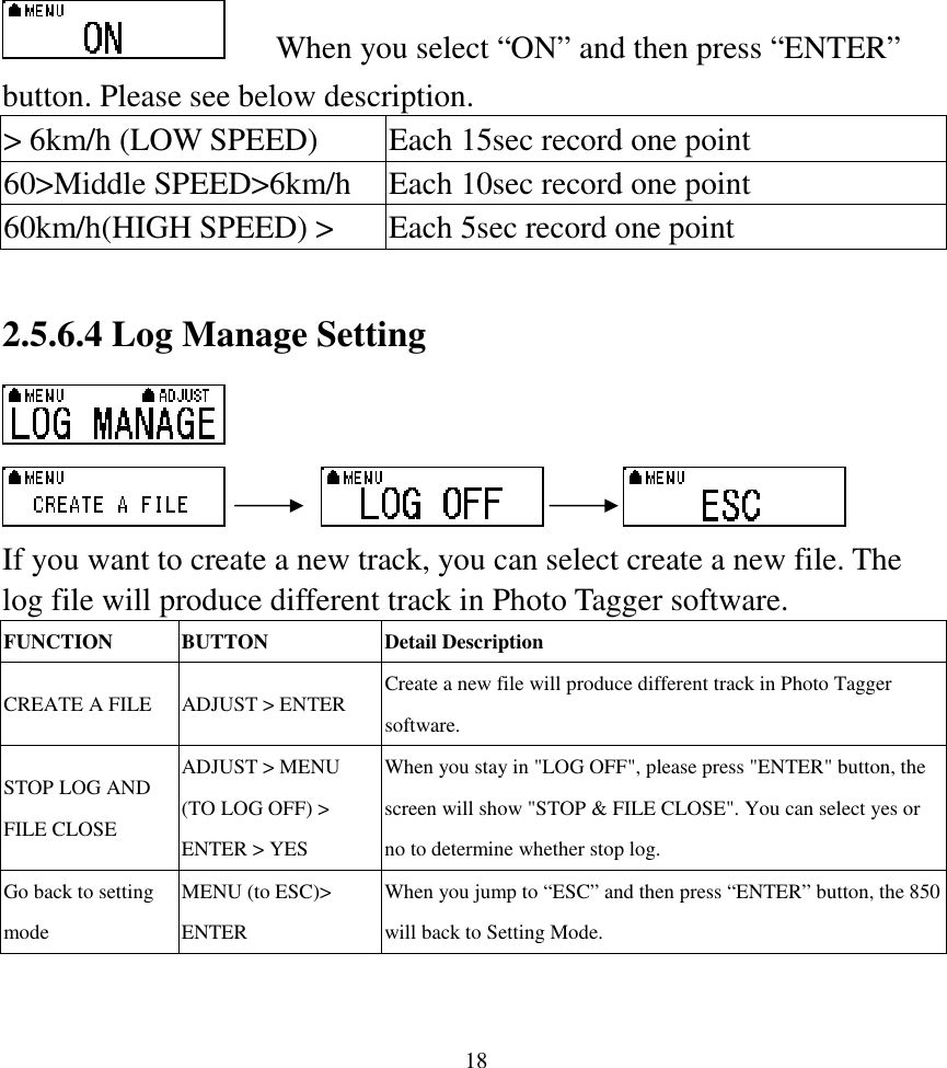  18  When you select “ON” and then press “ENTER” button. Please see below description. &gt; 6km/h (LOW SPEED)  Each 15sec record one point 60&gt;Middle SPEED&gt;6km/h  Each 10sec record one point 60km/h(HIGH SPEED) &gt;  Each 5sec record one point  2.5.6.4 Log Manage Setting                         If you want to create a new track, you can select create a new file. The log file will produce different track in Photo Tagger software. FUNCTION  BUTTON  Detail Description CREATE A FILE  ADJUST &gt; ENTER  Create a new file will produce different track in Photo Tagger software. STOP LOG AND FILE CLOSE ADJUST &gt; MENU (TO LOG OFF) &gt; ENTER &gt; YES When you stay in &quot;LOG OFF&quot;, please press &quot;ENTER&quot; button, the screen will show &quot;STOP &amp; FILE CLOSE&quot;. You can select yes or no to determine whether stop log. Go back to setting mode MENU (to ESC)&gt; ENTER   When you jump to “ESC” and then press “ENTER” button, the 850 will back to Setting Mode.  