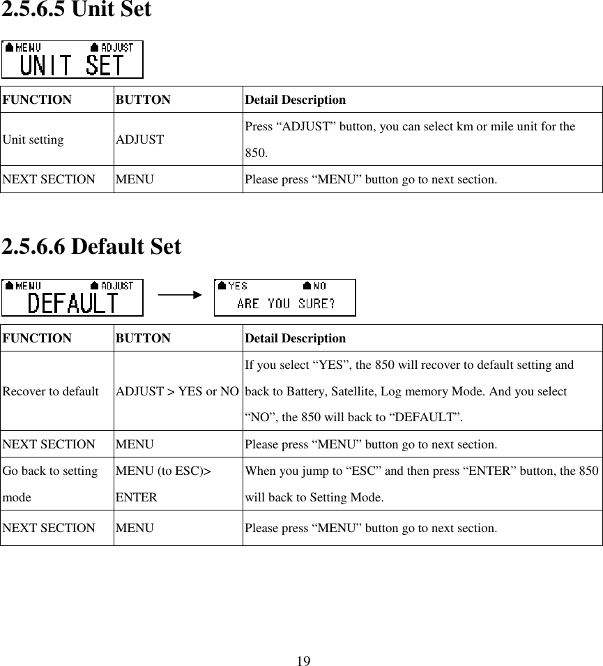  192.5.6.5 Unit Set  FUNCTION  BUTTON  Detail Description Unit setting  ADJUST  Press “ADJUST” button, you can select km or mile unit for the 850.   NEXT SECTION  MENU  Please press “MENU” button go to next section.  2.5.6.6 Default Set          FUNCTION  BUTTON  Detail Description Recover to default ADJUST &gt; YES or NO If you select “YES”, the 850 will recover to default setting and back to Battery, Satellite, Log memory Mode. And you select “NO”, the 850 will back to “DEFAULT”. NEXT SECTION  MENU  Please press “MENU” button go to next section. Go back to setting mode MENU (to ESC)&gt; ENTER   When you jump to “ESC” and then press “ENTER” button, the 850 will back to Setting Mode. NEXT SECTION  MENU  Please press “MENU” button go to next section.    