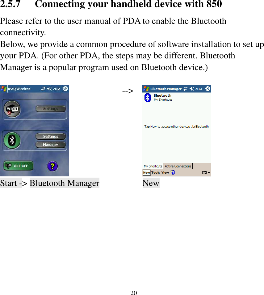  202.5.7 Connecting your handheld device with 850 Please refer to the user manual of PDA to enable the Bluetooth connectivity. Below, we provide a common procedure of software installation to set up your PDA. (For other PDA, the steps may be different. Bluetooth Manager is a popular program used on Bluetooth device.)   --&gt;  Start -&gt; Bluetooth Manager    New                                