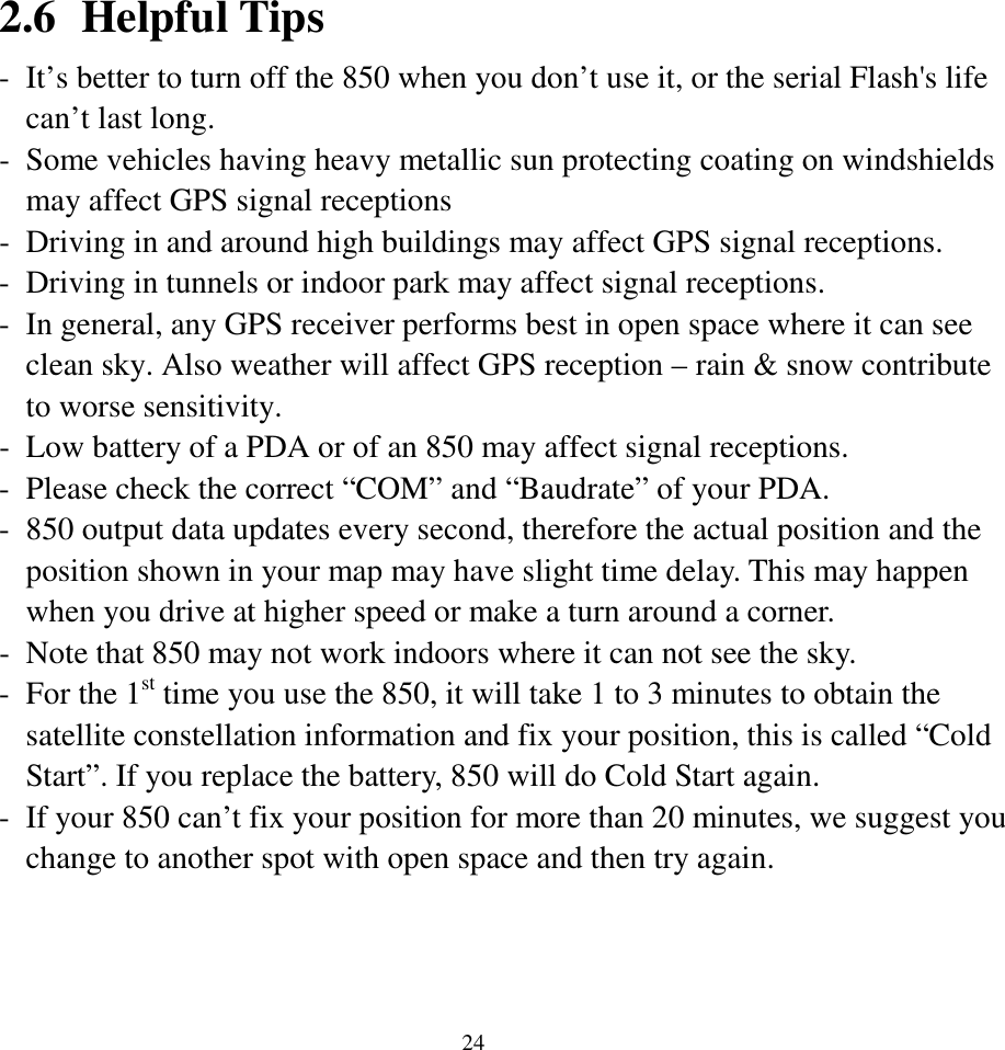  242.6 Helpful Tips - It’s better to turn off the 850 when you don’t use it, or the serial Flash&apos;s life can’t last long. - Some vehicles having heavy metallic sun protecting coating on windshields may affect GPS signal receptions - Driving in and around high buildings may affect GPS signal receptions. - Driving in tunnels or indoor park may affect signal receptions. - In general, any GPS receiver performs best in open space where it can see clean sky. Also weather will affect GPS reception – rain &amp; snow contribute to worse sensitivity. - Low battery of a PDA or of an 850 may affect signal receptions. - Please check the correct “COM” and “Baudrate” of your PDA. - 850 output data updates every second, therefore the actual position and the position shown in your map may have slight time delay. This may happen when you drive at higher speed or make a turn around a corner. - Note that 850 may not work indoors where it can not see the sky. - For the 1st time you use the 850, it will take 1 to 3 minutes to obtain the satellite constellation information and fix your position, this is called “Cold Start”. If you replace the battery, 850 will do Cold Start again. - If your 850 can’t fix your position for more than 20 minutes, we suggest you change to another spot with open space and then try again.  