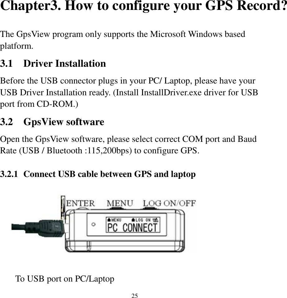 25Chapter3. How to configure your GPS Record?  The GpsView program only supports the Microsoft Windows based platform. 3.1 Driver Installation Before the USB connector plugs in your PC/ Laptop, please have your USB Driver Installation ready. (Install InstallDriver.exe driver for USB port from CD-ROM.)   3.2 GpsView software Open the GpsView software, please select correct COM port and Baud Rate (USB / Bluetooth :115,200bps) to configure GPS.    3.2.1 Connect USB cable between GPS and laptop           To USB port on PC/Laptop   
