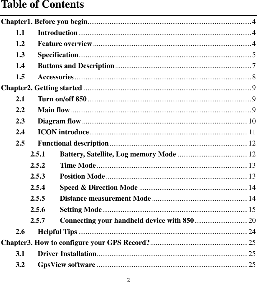  2 Table of Contents Chapter1. Before you begin.........................................................................................4 1.1 Introduction..............................................................................................4 1.2 Feature overview......................................................................................4 1.3 Specification..............................................................................................5 1.4 Buttons and Description..........................................................................7 1.5 Accessories................................................................................................8 Chapter2. Getting started ...........................................................................................9 2.1 Turn on/off 850.........................................................................................9 2.2 Main flow..................................................................................................9 2.3 Diagram flow..........................................................................................10 2.4 ICON introduce......................................................................................11 2.5 Functional description...........................................................................12 2.5.1 Battery, Satellite, Log memory Mode ......................................12 2.5.2 Time Mode..................................................................................13 2.5.3 Position Mode.............................................................................13 2.5.4 Speed &amp; Direction Mode ...........................................................14 2.5.5 Distance measurement Mode....................................................14 2.5.6 Setting Mode...............................................................................15 2.5.7 Connecting your handheld device with 850.............................20 2.6 Helpful Tips ............................................................................................24 Chapter3. How to configure your GPS Record?.....................................................25 3.1 Driver Installation..................................................................................25 3.2 GpsView software ..................................................................................25 