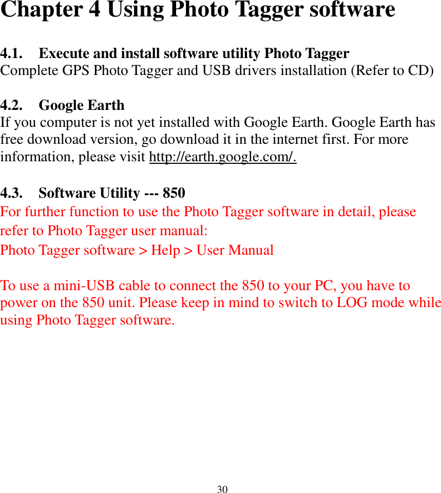  30Chapter 4 Using Photo Tagger software  4.1. Execute and install software utility Photo Tagger Complete GPS Photo Tagger and USB drivers installation (Refer to CD)  4.2. Google Earth If you computer is not yet installed with Google Earth. Google Earth has free download version, go download it in the internet first. For more information, please visit http://earth.google.com/.  4.3. Software Utility --- 850 For further function to use the Photo Tagger software in detail, please refer to Photo Tagger user manual:   Photo Tagger software &gt; Help &gt; User Manual  To use a mini-USB cable to connect the 850 to your PC, you have to power on the 850 unit. Please keep in mind to switch to LOG mode while using Photo Tagger software.    