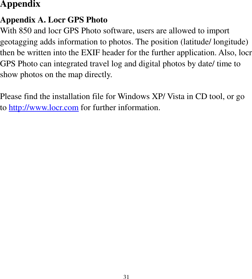  31Appendix Appendix A. Locr GPS Photo With 850 and locr GPS Photo software, users are allowed to import geotagging adds information to photos. The position (latitude/ longitude) then be written into the EXIF header for the further application. Also, locr GPS Photo can integrated travel log and digital photos by date/ time to show photos on the map directly.  Please find the installation file for Windows XP/ Vista in CD tool, or go to http://www.locr.com for further information.  