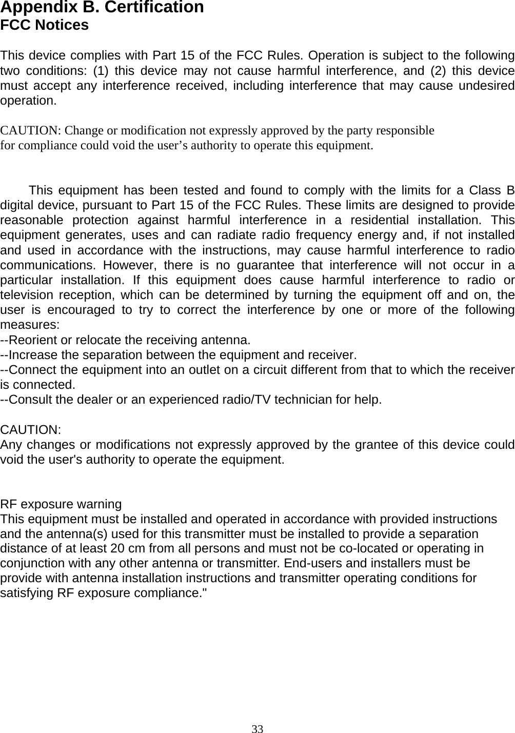 Appendix B. Certification FCC Notices  This device complies with Part 15 of the FCC Rules. Operation is subject to the following two conditions: (1) this device may not cause harmful interference, and (2) this device must accept any interference received, including interference that may cause undesired operation.  CAUTION: Change or modification not expressly approved by the party responsible for compliance could void the user’s authority to operate this equipment.           This equipment has  been  tested and found to comply with the limits for a Class B digital device, pursuant to Part 15 of the FCC Rules. These limits are designed to provide reasonable protection against harmful interference in a residential installation. This equipment generates, uses and can radiate radio frequency energy and, if not installed and used in accordance with the instructions, may cause harmful interference to radio communications. However, there is no guarantee that interference will not occur in a particular installation. If this equipment does cause harmful interference to radio or television reception, which can be determined by turning the equipment off and on, the user is encouraged to try to correct the interference by one or more of the following measures: --Reorient or relocate the receiving antenna. --Increase the separation between the equipment and receiver. --Connect the equipment into an outlet on a circuit different from that to which the receiver is connected. --Consult the dealer or an experienced radio/TV technician for help.  CAUTION: Any changes or modifications not expressly approved by the grantee of this device could void the user&apos;s authority to operate the equipment.    RF exposure warning   This equipment must be installed and operated in accordance with provided instructions and the antenna(s) used for this transmitter must be installed to provide a separation distance of at least 20 cm from all persons and must not be co-located or operating in conjunction with any other antenna or transmitter. End-users and installers must be provide with antenna installation instructions and transmitter operating conditions for satisfying RF exposure compliance.&quot;         33 