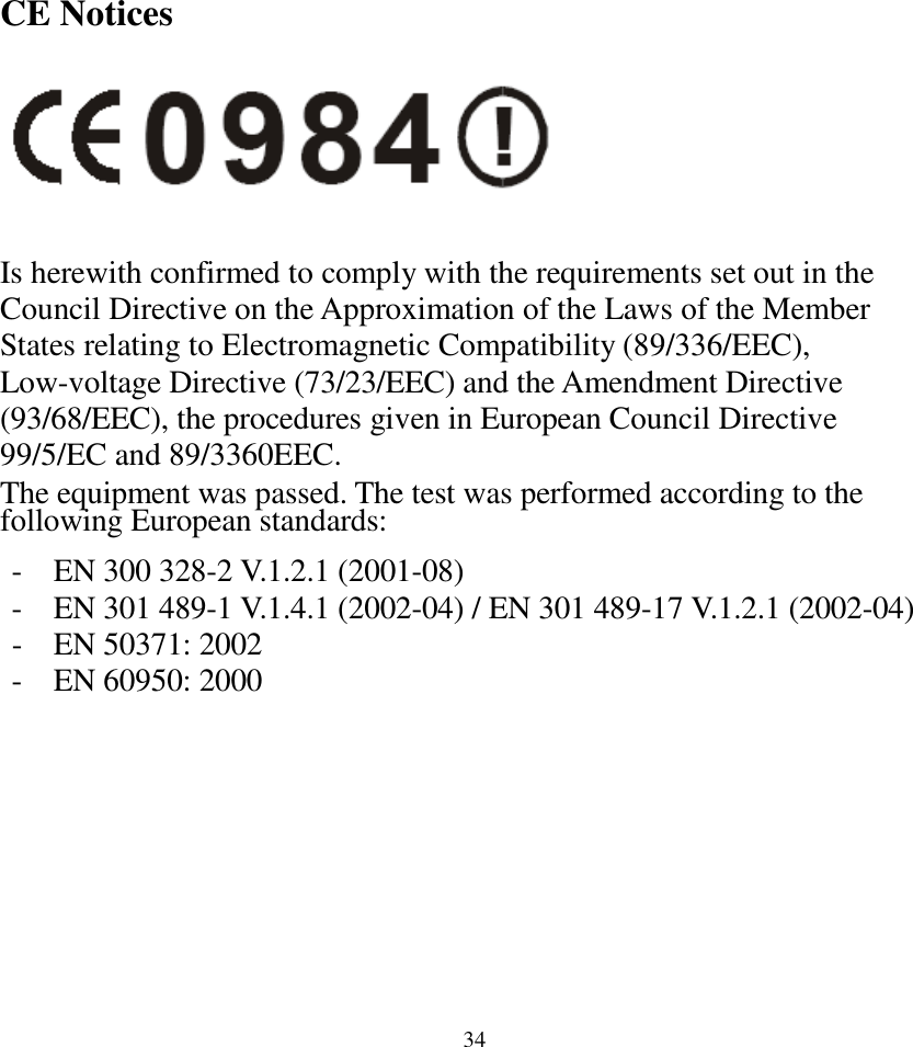  34CE Notices   Is herewith confirmed to comply with the requirements set out in the Council Directive on the Approximation of the Laws of the Member States relating to Electromagnetic Compatibility (89/336/EEC), Low-voltage Directive (73/23/EEC) and the Amendment Directive (93/68/EEC), the procedures given in European Council Directive 99/5/EC and 89/3360EEC. The equipment was passed. The test was performed according to the following European standards:  - EN 300 328-2 V.1.2.1 (2001-08) - EN 301 489-1 V.1.4.1 (2002-04) / EN 301 489-17 V.1.2.1 (2002-04) - EN 50371: 2002 - EN 60950: 2000    